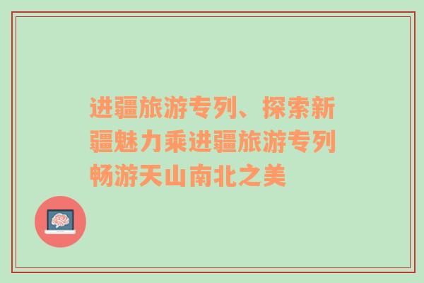 进疆旅游专列、探索新疆魅力乘进疆旅游专列畅游天山南北之美