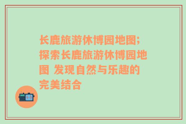 长鹿旅游休博园地图;探索长鹿旅游休博园地图 发现自然与乐趣的完美结合