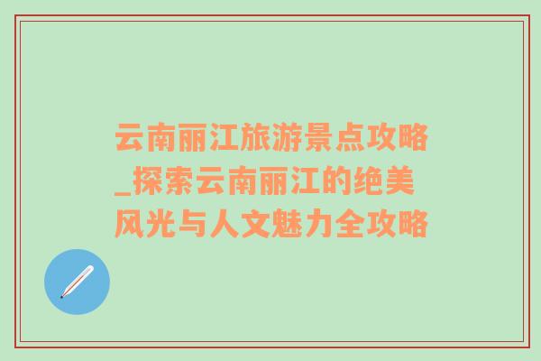 云南丽江旅游景点攻略_探索云南丽江的绝美风光与人文魅力全攻略