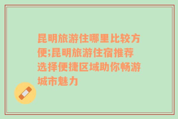 昆明旅游住哪里比较方便;昆明旅游住宿推荐选择便捷区域助你畅游城市魅力