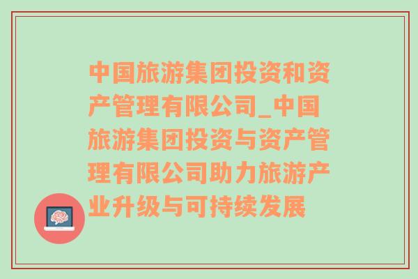 中国旅游集团投资和资产管理有限公司_中国旅游集团投资与资产管理有限公司助力旅游产业升级与可持续发展