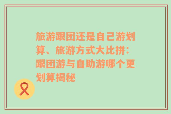 旅游跟团还是自己游划算、旅游方式大比拼：跟团游与自助游哪个更划算揭秘