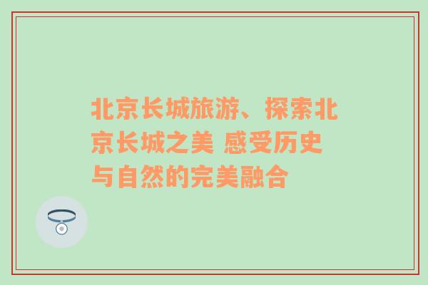 北京长城旅游、探索北京长城之美 感受历史与自然的完美融合