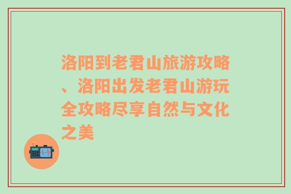 洛阳到老君山旅游攻略、洛阳出发老君山游玩全攻略尽享自然与文化之美