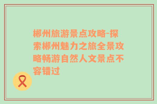 郴州旅游景点攻略-探索郴州魅力之旅全景攻略畅游自然人文景点不容错过