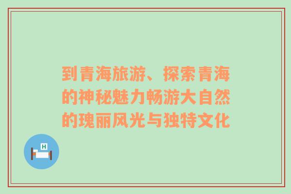 到青海旅游、探索青海的神秘魅力畅游大自然的瑰丽风光与独特文化