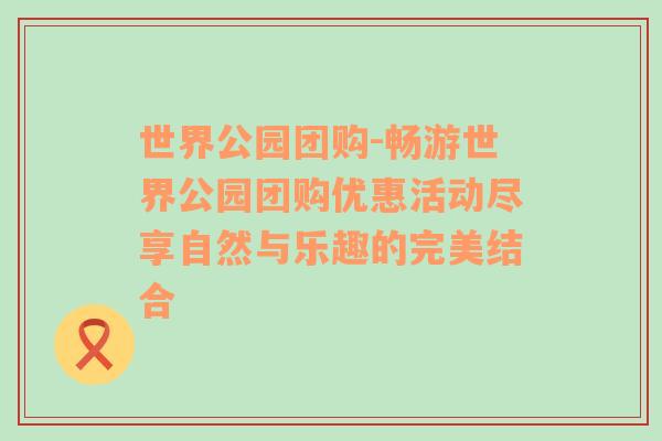 世界公园团购-畅游世界公园团购优惠活动尽享自然与乐趣的完美结合