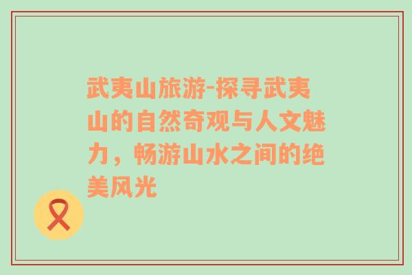 武夷山旅游-探寻武夷山的自然奇观与人文魅力，畅游山水之间的绝美风光