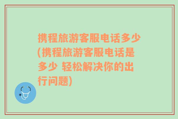 携程旅游客服电话多少(携程旅游客服电话是多少 轻松解决你的出行问题)