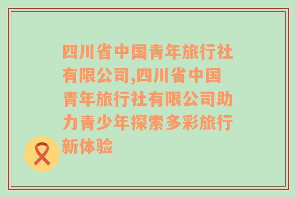 四川省中国青年旅行社有限公司,四川省中国青年旅行社有限公司助力青少年探索多彩旅行新体验