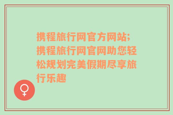 携程旅行网官方网站;携程旅行网官网助您轻松规划完美假期尽享旅行乐趣