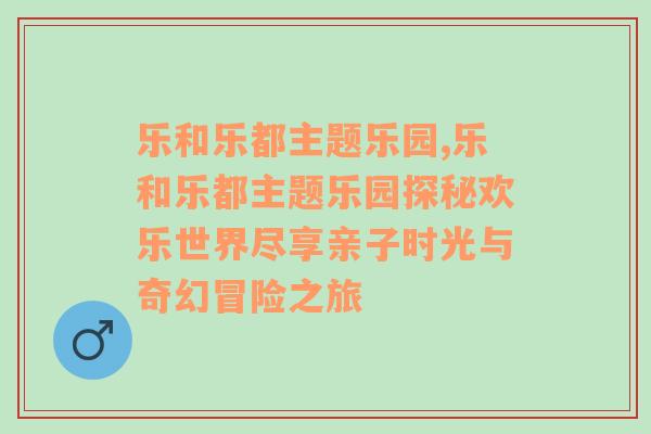 乐和乐都主题乐园,乐和乐都主题乐园探秘欢乐世界尽享亲子时光与奇幻冒险之旅