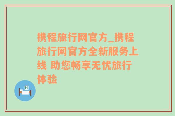 携程旅行网官方_携程旅行网官方全新服务上线 助您畅享无忧旅行体验