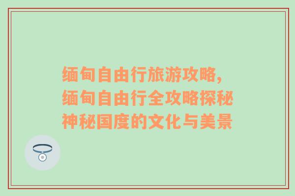 缅甸自由行旅游攻略,缅甸自由行全攻略探秘神秘国度的文化与美景