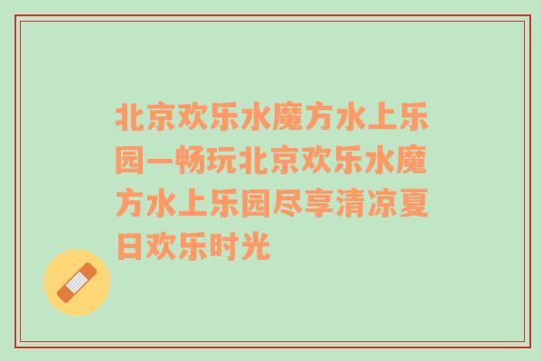 北京欢乐水魔方水上乐园—畅玩北京欢乐水魔方水上乐园尽享清凉夏日欢乐时光