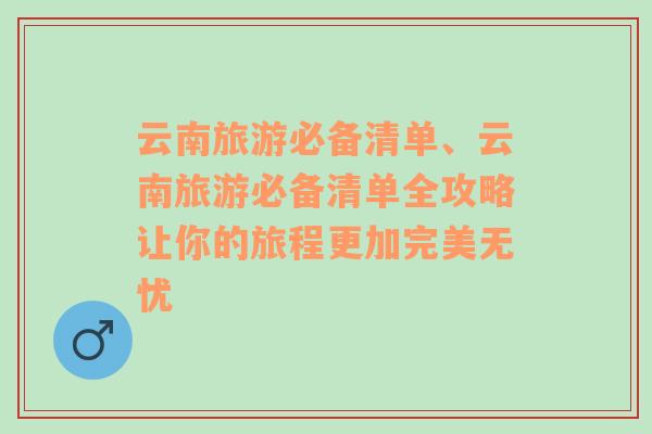 云南旅游必备清单、云南旅游必备清单全攻略让你的旅程更加完美无忧