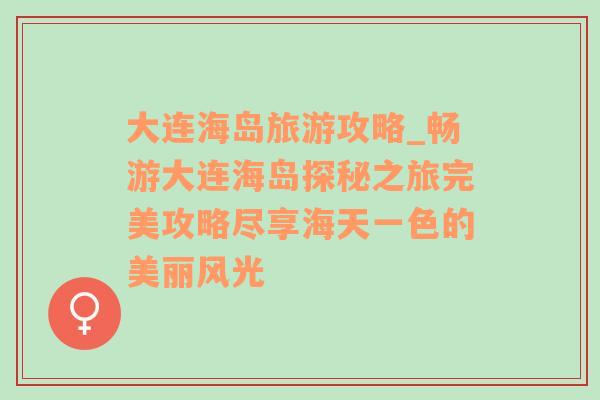 大连海岛旅游攻略_畅游大连海岛探秘之旅完美攻略尽享海天一色的美丽风光