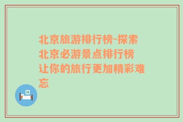 北京旅游排行榜-探索北京必游景点排行榜 让你的旅行更加精彩难忘