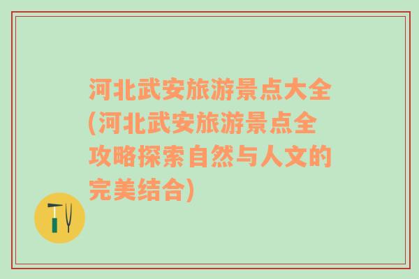 河北武安旅游景点大全(河北武安旅游景点全攻略探索自然与人文的完美结合)