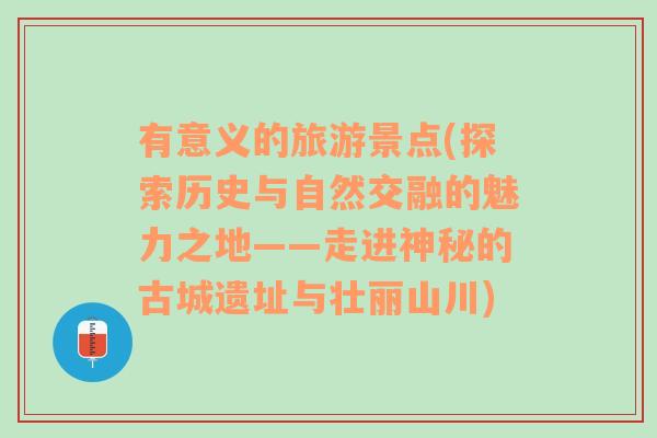 有意义的旅游景点(探索历史与自然交融的魅力之地——走进神秘的古城遗址与壮丽山川)