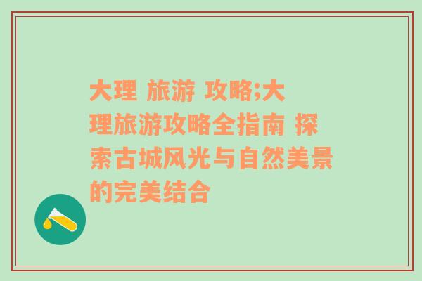 大理 旅游 攻略;大理旅游攻略全指南 探索古城风光与自然美景的完美结合