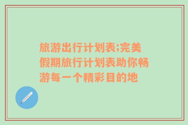 旅游出行计划表;完美假期旅行计划表助你畅游每一个精彩目的地