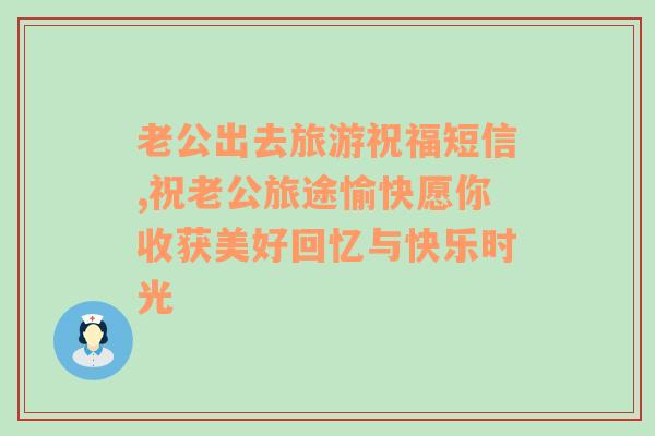 老公出去旅游祝福短信,祝老公旅途愉快愿你收获美好回忆与快乐时光