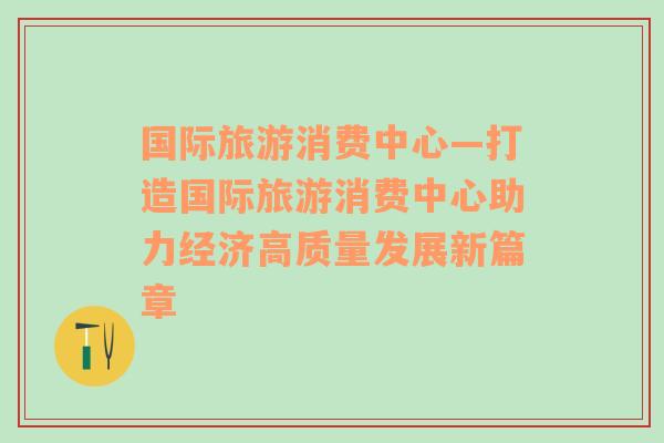 国际旅游消费中心—打造国际旅游消费中心助力经济高质量发展新篇章