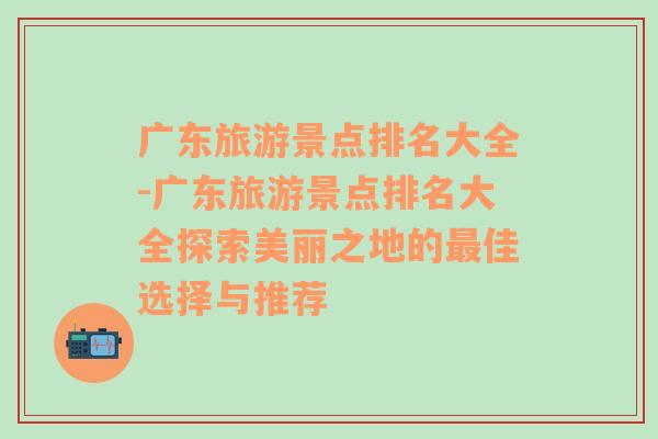 广东旅游景点排名大全-广东旅游景点排名大全探索美丽之地的最佳选择与推荐