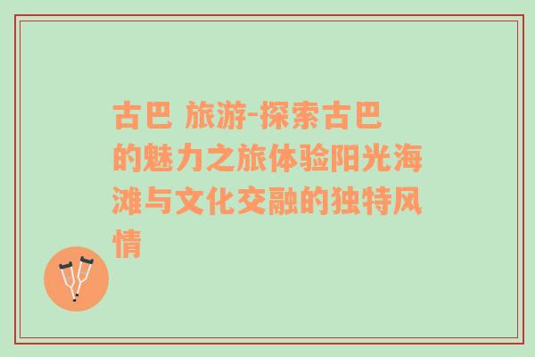 古巴 旅游-探索古巴的魅力之旅体验阳光海滩与文化交融的独特风情