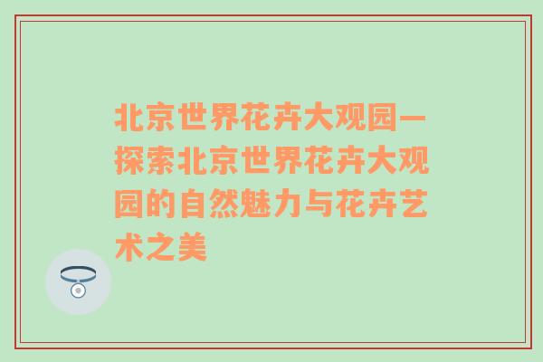 北京世界花卉大观园—探索北京世界花卉大观园的自然魅力与花卉艺术之美