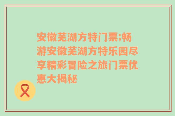 安徽芜湖方特门票;畅游安徽芜湖方特乐园尽享精彩冒险之旅门票优惠大揭秘