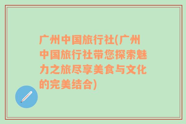 广州中国旅行社(广州中国旅行社带您探索魅力之旅尽享美食与文化的完美结合)