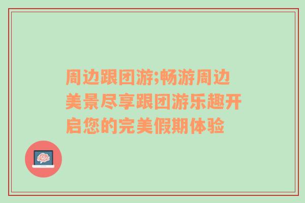 周边跟团游;畅游周边美景尽享跟团游乐趣开启您的完美假期体验