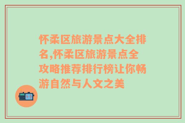 怀柔区旅游景点大全排名,怀柔区旅游景点全攻略推荐排行榜让你畅游自然与人文之美