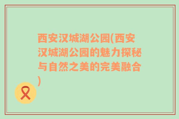 西安汉城湖公园(西安汉城湖公园的魅力探秘与自然之美的完美融合)