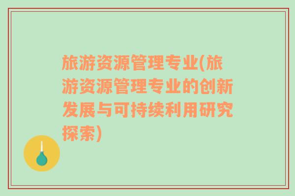 旅游资源管理专业(旅游资源管理专业的创新发展与可持续利用研究探索)