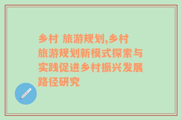 乡村 旅游规划,乡村旅游规划新模式探索与实践促进乡村振兴发展路径研究