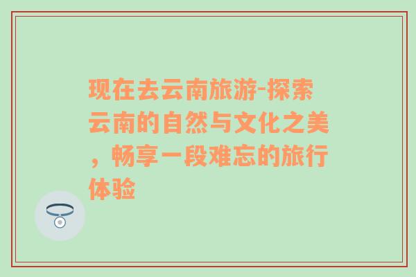 现在去云南旅游-探索云南的自然与文化之美，畅享一段难忘的旅行体验