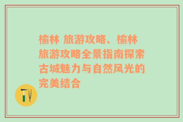 榆林 旅游攻略、榆林旅游攻略全景指南探索古城魅力与自然风光的完美结合