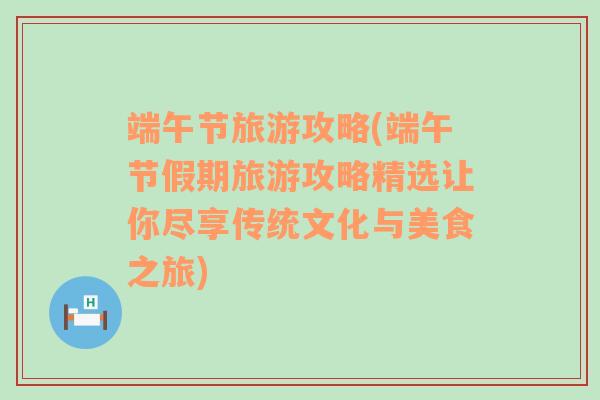 端午节旅游攻略(端午节假期旅游攻略精选让你尽享传统文化与美食之旅)