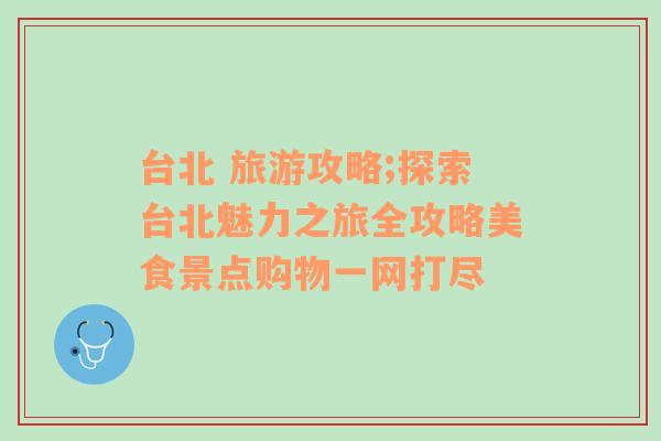 台北 旅游攻略;探索台北魅力之旅全攻略美食景点购物一网打尽