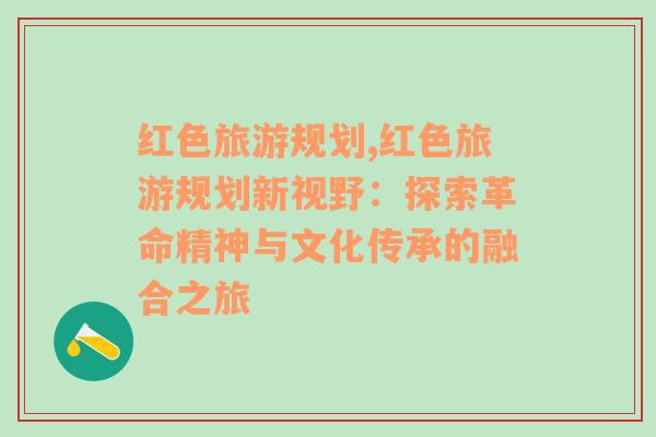 红色旅游规划,红色旅游规划新视野：探索革命精神与文化传承的融合之旅