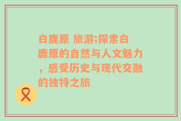 白鹿原 旅游;探索白鹿原的自然与人文魅力，感受历史与现代交融的独特之旅