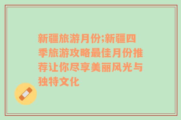 新疆旅游月份;新疆四季旅游攻略最佳月份推荐让你尽享美丽风光与独特文化