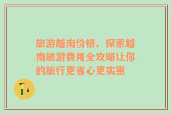 旅游越南价格、探索越南旅游费用全攻略让你的旅行更省心更实惠