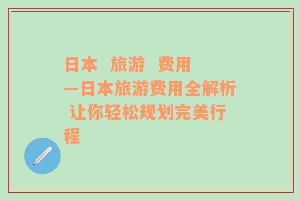 日本  旅游  费用—日本旅游费用全解析 让你轻松规划完美行程