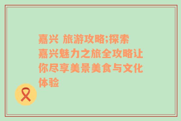 嘉兴 旅游攻略;探索嘉兴魅力之旅全攻略让你尽享美景美食与文化体验