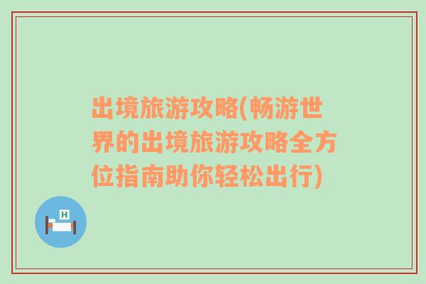 出境旅游攻略(畅游世界的出境旅游攻略全方位指南助你轻松出行)