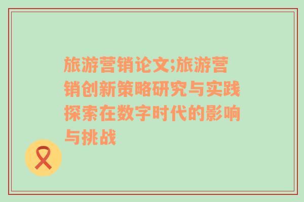 旅游营销论文;旅游营销创新策略研究与实践探索在数字时代的影响与挑战